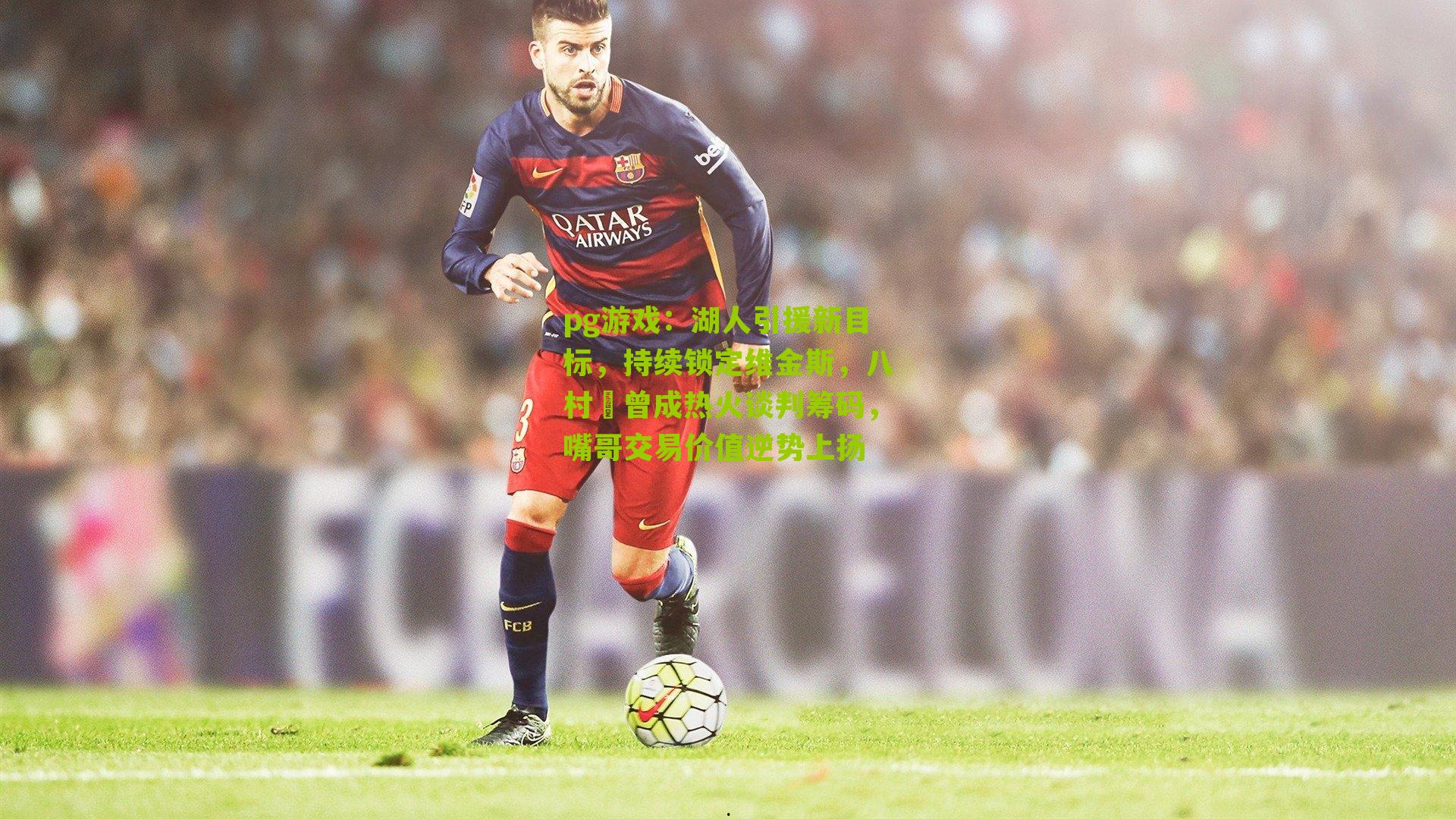 pg游戏：湖人引援新目标，持续锁定维金斯，八村塁曾成热火谈判筹码，嘴哥交易价值逆势上扬