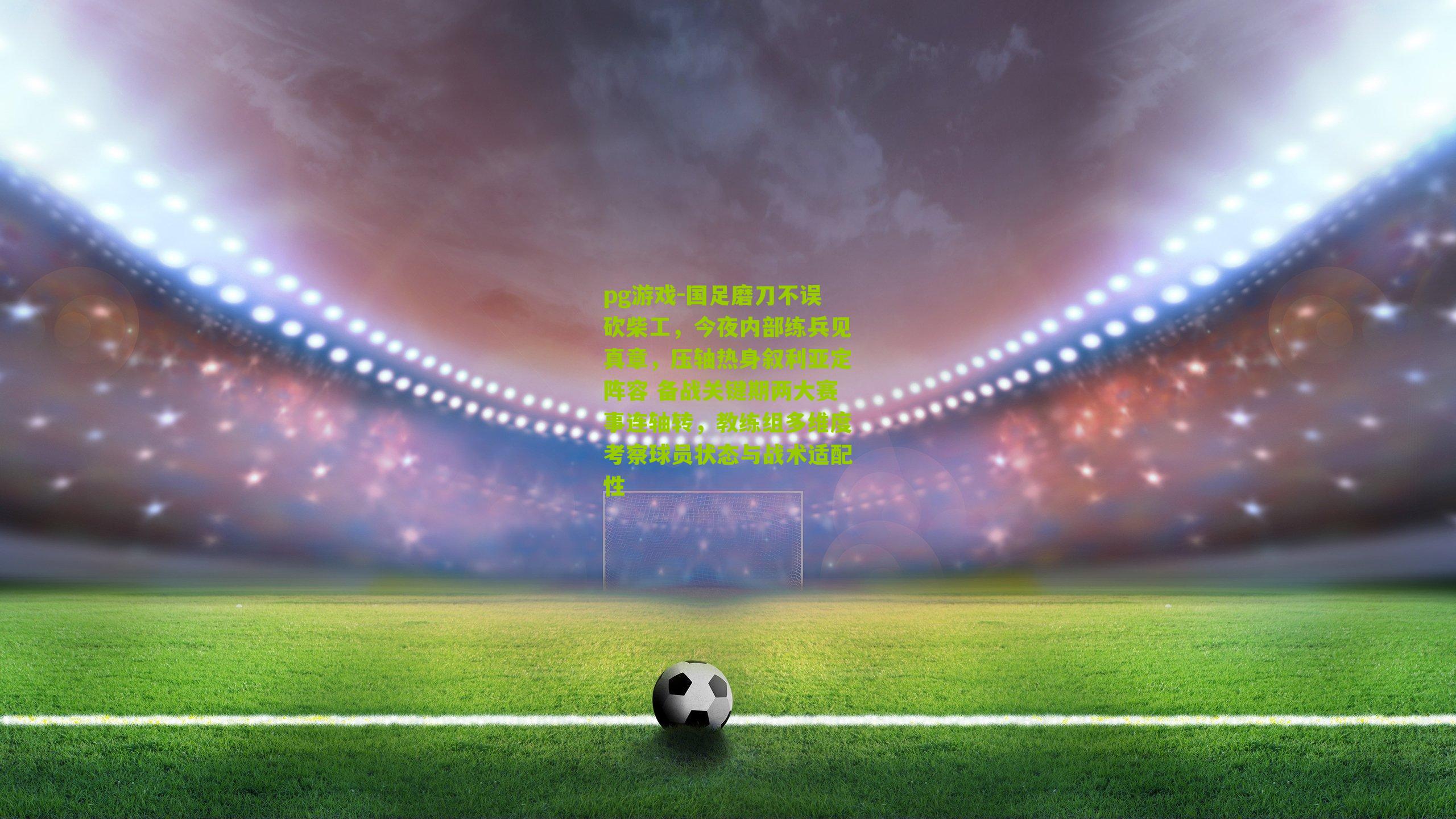 国足磨刀不误砍柴工,今夜内部练兵见真章,压轴热身叙利亚定阵容 备战关键期两大赛事连轴转,教练组多维度考察球员状态与战术适配性