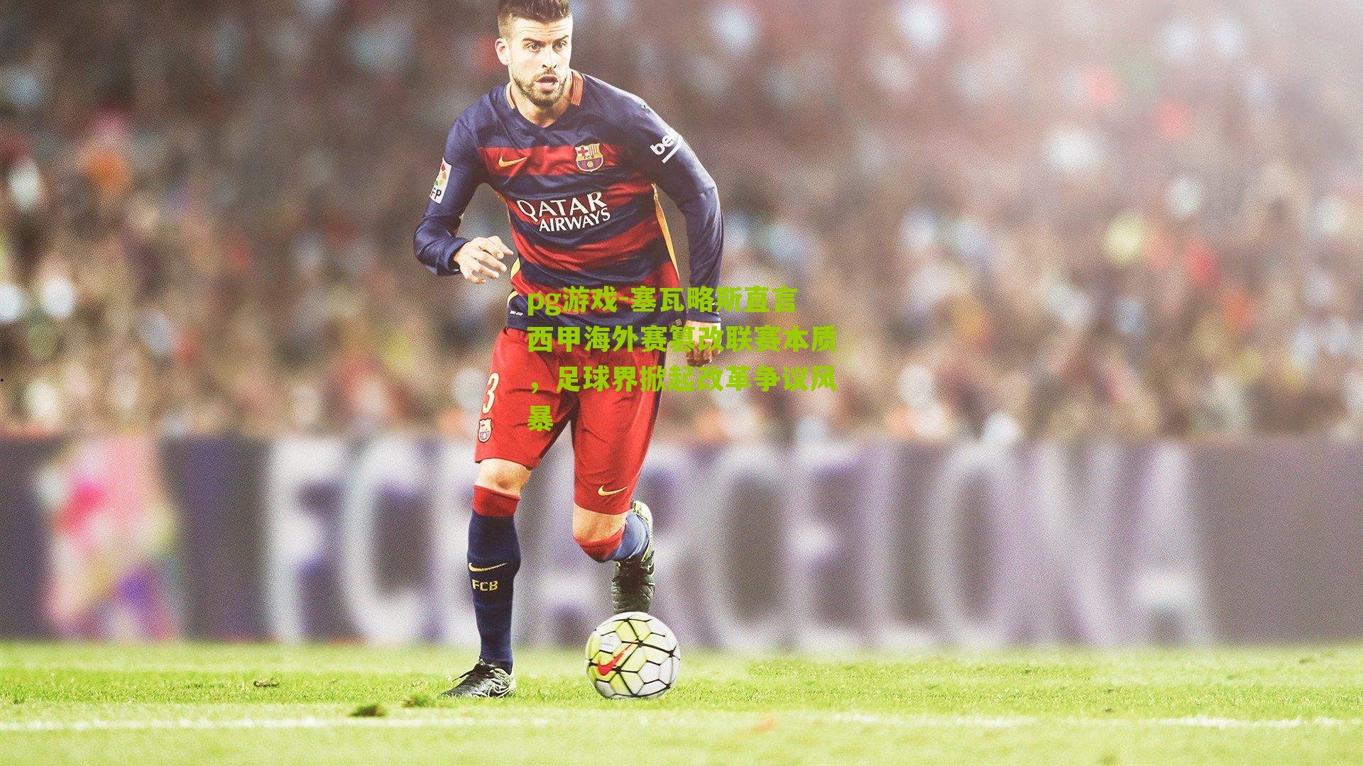 塞瓦略斯直言西甲海外赛篡改联赛本质，足球界掀起改革争议风暴